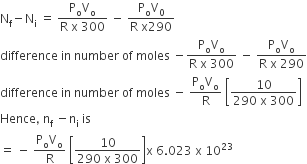 straight N subscript straight f minus straight N subscript straight i space equals space fraction numerator straight P subscript straight o straight V subscript straight o over denominator straight R space straight x space 300 end fraction space minus space fraction numerator straight P subscript straight o straight V subscript 0 over denominator straight R space straight x 290 end fraction
difference space in space number space of space moles space minus fraction numerator straight P subscript straight o straight V subscript straight o over denominator straight R space straight x space 300 end fraction space minus space fraction numerator straight P subscript straight o straight V subscript straight o over denominator straight R space straight x space 290 end fraction
difference space in space number space of space moles space minus space fraction numerator straight P subscript straight o straight V subscript straight o over denominator straight R end fraction space open square brackets fraction numerator 10 over denominator 290 space straight x space 300 end fraction close square brackets
Hence comma space straight n subscript straight f space minus straight n subscript straight i space is
equals space minus space fraction numerator straight P subscript straight o straight V subscript straight o over denominator straight R end fraction space open square brackets fraction numerator 10 over denominator 290 space straight x space 300 end fraction close square brackets straight x space 6.023 space straight x space 10 to the power of 23