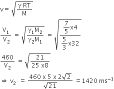 straight v equals space square root of fraction numerator straight gamma space RT over denominator straight M end fraction end root
fraction numerator straight V subscript 1 over denominator space straight V subscript 2 end fraction space equals space square root of fraction numerator straight gamma subscript 1 straight M subscript 2 over denominator straight gamma subscript 2 straight M subscript 1 end fraction end root space equals space square root of fraction numerator begin display style 7 over 5 end style straight x 4 over denominator begin display style 5 over 3 end style straight x 32 end fraction end root
460 over straight V subscript 2 space equals space square root of fraction numerator 21 over denominator 25 space straight x 8 end fraction end root
rightwards double arrow space straight v subscript 2 space space equals space fraction numerator 460 space straight x space 5 space straight x space 2 square root of 2 over denominator square root of 21 end fraction space equals 1420 space ms to the power of negative 1 end exponent