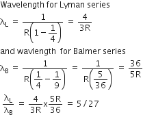 Wavelength space for space Lyman space series
straight lambda subscript straight L space equals space fraction numerator 1 over denominator straight R open parentheses 1 minus begin display style 1 fourth end style close parentheses end fraction space equals space fraction numerator 4 over denominator 3 straight R end fraction
and space wavlength space space for space Balmer space series
straight lambda subscript straight B space equals space fraction numerator 1 over denominator straight R open parentheses begin display style 1 fourth end style minus begin display style 1 over 9 end style close parentheses end fraction space equals space fraction numerator 1 over denominator straight R open parentheses begin display style 5 over 36 end style close parentheses end fraction space equals space fraction numerator 36 over denominator 5 straight R end fraction
space straight lambda subscript straight L over straight lambda subscript straight B space equals space fraction numerator 4 over denominator 3 straight R end fraction straight x fraction numerator 5 straight R over denominator 36 end fraction space equals space 5 divided by 27 space