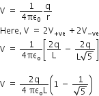 straight V space equals space fraction numerator 1 over denominator 4 πε subscript 0 end fraction straight q over straight r
Here comma space straight V space equals space 2 straight V subscript plus ve end subscript space plus 2 straight V subscript negative ve end subscript
straight V space equals space fraction numerator 1 over denominator 4 πε subscript straight o end fraction open square brackets fraction numerator 2 straight q over denominator straight L end fraction space minus space fraction numerator 2 straight q over denominator straight L square root of 5 end fraction close square brackets

straight V space equals space fraction numerator 2 straight q over denominator 4 space πε subscript straight o straight L end fraction open parentheses 1 space minus space fraction numerator 1 over denominator square root of 5 end fraction close parentheses