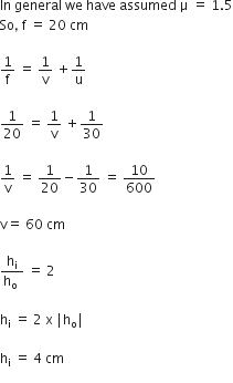 In space general space we space have space assumed space straight mu space equals space 1.5
So comma space straight f space equals space 20 space cm

1 over straight f space equals space 1 over straight v space plus 1 over straight u

1 over 20 space equals space 1 over straight v space plus 1 over 30

1 over straight v space equals space 1 over 20 minus 1 over 30 space equals space 10 over 600

straight v equals space 60 space cm

fraction numerator straight h subscript straight i over denominator straight h subscript straight o space end fraction space equals space 2

straight h subscript straight i space equals space 2 space straight x space vertical line straight h subscript straight o vertical line

straight h subscript straight i space equals space 4 space cm
