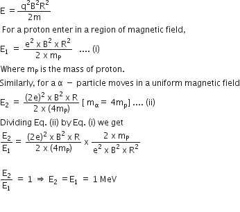 straight E space equals fraction numerator space straight q squared straight B squared straight R squared over denominator 2 straight m end fraction
space For space straight a space proton space enter space in space straight a space region space of space magnetic space field comma
straight E subscript 1 space equals space fraction numerator straight e squared space straight x space straight B squared space straight x space straight R squared over denominator 2 space straight x space straight m subscript straight P end fraction space space space.... space left parenthesis straight i right parenthesis
Where space straight m subscript straight P space is space the space mass space of space proton.
Similarly comma space for space straight a space straight alpha space minus space particle space moves space in space straight a space uniform space magnetic space field
straight E subscript 2 space equals space fraction numerator left parenthesis 2 straight e right parenthesis squared space straight x space straight B squared space straight x space straight R over denominator 2 space straight x space left parenthesis 4 straight m subscript straight P right parenthesis end fraction space left square bracket space straight m subscript straight alpha equals space 4 straight m subscript straight p right square bracket space.... space left parenthesis ii right parenthesis
Dividing space Eq. space left parenthesis ii right parenthesis space by space Eq. space left parenthesis straight i right parenthesis space we space get
straight E subscript 2 over straight E subscript 1 equals space fraction numerator left parenthesis 2 straight e right parenthesis squared space straight x space straight B squared space straight x space straight R over denominator 2 space straight x space left parenthesis 4 straight m subscript straight P right parenthesis end fraction space straight x space fraction numerator 2 space straight x space straight m subscript straight P over denominator straight e squared space straight x space straight B squared space straight x space straight R squared end fraction

straight E subscript 2 over straight E subscript 1 space equals space 1 space rightwards double arrow space straight E subscript 2 space equals straight E subscript 1 space equals space 1 space MeV

