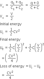 straight V subscript straight c space equals space fraction numerator straight q subscript 1 plus straight q subscript 2 over denominator straight C subscript 1 plus straight C subscript 2 end fraction space equals space fraction numerator straight q plus 0 over denominator straight C plus straight C end fraction
straight V subscript straight c space equals space straight V over 2
Initial space energy
straight U subscript straight i space equals space 1 half CV squared
Final space energy
straight U subscript straight f space equals 1 half straight C open parentheses straight V over 2 close parentheses squared plus 1 half straight C open parentheses straight V over 2 close parentheses squared
space equals open parentheses space CV squared over 4 close parentheses
Loss space of space energy space equals straight U subscript straight i space minus straight U subscript straight f
space equals space CV squared over 4