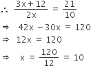 therefore space space fraction numerator 3 straight x plus 12 over denominator 2 straight x end fraction space equals space 21 over 10
rightwards double arrow space space space 42 straight x space minus 30 straight x space equals space 120
rightwards double arrow space space 12 straight x space equals space 120
rightwards double arrow space space space space straight x space equals space 120 over 12 space equals space 10