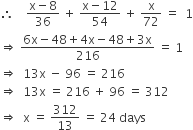 therefore space space space space fraction numerator straight x minus 8 over denominator 36 end fraction space plus space fraction numerator straight x minus 12 over denominator 54 end fraction space plus space straight x over 72 space equals space space 1
rightwards double arrow space fraction numerator 6 straight x minus 48 plus 4 straight x minus 48 plus 3 straight x over denominator 216 end fraction space equals space 1
rightwards double arrow space space 13 straight x space minus space 96 space equals space 216
rightwards double arrow space space 13 straight x space equals space 216 space plus space 96 space equals space 312
rightwards double arrow space space straight x space equals space 312 over 13 space equals space 24 space days