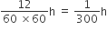 fraction numerator 12 over denominator 60 space cross times 60 end fraction straight h space equals space 1 over 300 straight h