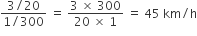 fraction numerator 3 divided by 20 over denominator 1 divided by 300 end fraction space equals space fraction numerator 3 space cross times space 300 over denominator 20 space cross times space 1 end fraction space equals space 45 space km divided by straight h