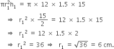 πr subscript 1 superscript 2 straight h subscript 1 space equals space straight pi space cross times space 12 space cross times space 1.5 space cross times space 15
space space space space rightwards double arrow space space space straight r subscript 1 squared space cross times space 15 over 2 space equals space 12 space cross times space 1.5 space cross times space 15
space space space space rightwards double arrow space space space straight r subscript 1 squared space equals space 12 space cross times space 1.5 space cross times space 2
space space space space rightwards double arrow space space straight r subscript 1 squared space equals space 36 space rightwards double arrow space space space straight r subscript 1 space equals space square root of 36 space equals space 6 space cm.