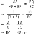 rightwards double arrow space space space fraction numerator AP over denominator AP plus BP end fraction space equals space PQ over BC
rightwards double arrow space space fraction numerator 3 over denominator left parenthesis 3 plus 5 right parenthesis end fraction space equals space 18 over BC
rightwards double arrow space 3 over 8 space equals space 18 over BC
rightwards double arrow space BC space equals space 48 space cm