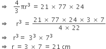 rightwards double arrow space space space 4 over 3 πr cubed space equals space 21 space cross times space 77 space cross times space 24
rightwards double arrow space space space space space straight r cubed space equals space fraction numerator 21 space cross times space 77 space cross times space 24 space cross times space 3 space cross times space 7 over denominator 4 space cross times space 22 end fraction
rightwards double arrow space space space straight r cubed equals space space 3 cubed space cross times space 7 cubed
rightwards double arrow space space straight r space equals space 3 space cross times space 7 space equals space 21 space cm