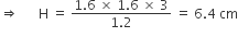 rightwards double arrow space space space space space space straight H space equals space fraction numerator 1.6 space cross times space 1.6 space cross times space 3 over denominator 1.2 end fraction space equals space 6.4 space cm