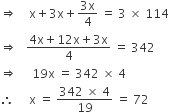 rightwards double arrow space space space space straight x plus 3 straight x plus fraction numerator 3 straight x over denominator 4 end fraction space equals space 3 space cross times space 114
rightwards double arrow space space space fraction numerator 4 straight x plus 12 straight x plus 3 straight x over denominator 4 end fraction space equals space 342
rightwards double arrow space space space space space 19 straight x space equals space 342 space cross times space 4 space
therefore space space space space space straight x space equals space fraction numerator 342 space cross times space 4 over denominator 19 end fraction space equals space 72