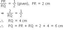 PR over RQ space equals space 1 half space left parenthesis given right parenthesis comma space space space PR space equals space 2 space cm
rightwards double arrow space space 2 over RQ space equals space 1 half
therefore space space space space space RQ space equals space 4 space cm
therefore space space space space space PQ space equals space PR space plus space RQ space equals space 2 space plus space 4 space equals space 6 space cm
