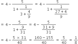 equals space 4 minus fraction numerator 5 over denominator 1 plus begin display style fraction numerator 1 over denominator 3 plus begin display style 4 over 9 end style end fraction end style end fraction space equals space 4 minus fraction numerator 5 over denominator 1 plus begin display style fraction numerator 1 over denominator begin display style fraction numerator 27 plus 4 over denominator 9 end fraction end style end fraction end style end fraction
equals space 4 minus fraction numerator 5 over denominator 1 plus begin display style 9 over 31 end style end fraction space equals space 4 minus space fraction numerator 5 over denominator begin display style fraction numerator 31 plus 9 over denominator 31 end fraction end style end fraction
equals space 4 minus fraction numerator 5 space cross times space 31 over denominator 40 end fraction space equals space fraction numerator 160 minus 155 over denominator 40 end fraction space equals space 5 over 40 space equals space 1 over 8
