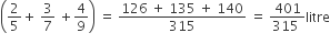 open parentheses 2 over 5 plus space 3 over 7 space plus 4 over 9 close parentheses space equals space fraction numerator 126 space plus space 135 space plus space 140 over denominator 315 end fraction space equals space fraction numerator 401 over denominator 315 space end fraction litre