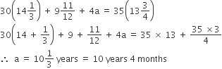 30 open parentheses 14 1 third close parentheses space plus space 9 11 over 12 space plus space 4 straight a space equals space 35 open parentheses 13 3 over 4 close parentheses
30 open parentheses 14 space plus space 1 third close parentheses space plus space 9 space plus space 11 over 12 space plus space 4 straight a space equals space 35 space cross times space 13 space plus space fraction numerator 35 space cross times 3 over denominator 4 end fraction
therefore space space straight a space equals space 10 1 third space years space equals space 10 space years space 4 space months