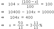 rightwards double arrow space space space 104 space cross times space fraction numerator left parenthesis 100 minus straight x right parenthesis over denominator 100 end fraction space equals space 100
rightwards double arrow space space space 10400 space minus space 104 straight x space equals space 10000
rightwards double arrow space space space space space 104 straight x space equals space 400
rightwards double arrow space space space space straight x space equals space 50 over 13 space equals space 3 11 over 13 percent sign