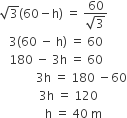square root of 3 left parenthesis 60 minus straight h right parenthesis space equals space fraction numerator 60 over denominator square root of 3 end fraction
space space space 3 left parenthesis 60 space minus space straight h right parenthesis space equals space 60
space space space 180 space minus space 3 straight h space equals space 60
space space space space space space space space space space space space 3 straight h space equals space 180 space minus 60
space space space space space space space space space space space space space 3 straight h space equals space 120
space space space space space space space space space space space space space space space straight h space equals space 40 space straight m