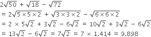 2 square root of 50 space plus space square root of 18 space minus space square root of 72 space
equals space 2 square root of 5 cross times 5 cross times 2 end root space plus space square root of 3 cross times 3 cross times 2 end root space minus space square root of 6 cross times 6 cross times 2 end root
equals space 2 space cross times space 5 square root of 2 space plus space 3 square root of 2 space minus space 6 square root of 2 space equals space 10 square root of 2 space plus space 3 square root of 2 space minus space 6 square root of 2
equals space 13 square root of 2 space minus space 6 square root of 2 space equals space 7 square root of 2 space equals space 7 space cross times space 1.414 space equals space 9.898