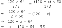 rightwards double arrow space space fraction numerator 120 space cross times space 64 over denominator 2 divided by 3 end fraction space space space equals space fraction numerator left parenthesis 120 space minus space straight x right parenthesis space cross times space 60 over denominator 1 divided by 3 end fraction
rightwards double arrow space space space fraction numerator 120 space cross times space 64 over denominator 2 space cross times space 60 end fraction space equals space left parenthesis 120 space space minus space straight x right parenthesis
rightwards double arrow space space space 120 space minus space straight x space equals space 64
rightwards double arrow space space space space space straight x space equals space 120 space minus space 64 space equals space 56