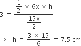 3 space equals space fraction numerator begin display style 1 half end style space cross times space 6 straight x space cross times space straight h over denominator begin display style fraction numerator 15 straight x over denominator 2 end fraction end style end fraction
rightwards double arrow space space space straight h space equals space fraction numerator 3 space cross times space 15 over denominator 6 end fraction space equals space 7.5 space cm