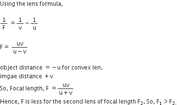 Using space the space lens space formula comma

1 over straight F space equals 1 over straight v minus 1 over straight u

straight F equals space fraction numerator uv over denominator straight u minus straight v end fraction

object space distance space equals negative straight u space for space convex space len.
imgae space distance space plus straight v
So comma space Focal space length comma space straight F space equals fraction numerator uv over denominator straight u plus straight v end fraction
Hence comma space straight F space is space less space for space the space second space lens space of space focal space length space straight F subscript 2. space So comma space straight F subscript 1 greater than straight F subscript 2. end subscript