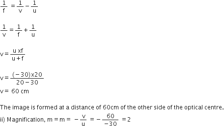1 over straight f space equals 1 over straight v minus 1 over straight u

1 over straight v equals 1 over straight f plus 1 over straight u

straight v equals fraction numerator straight u space xf over denominator straight u plus straight f end fraction

straight v equals fraction numerator left parenthesis negative 30 right parenthesis straight x 20 over denominator 20 minus 30 end fraction
straight v equals space 60 space cm

The space image space is space formed space at space straight a space distance space of space 60 cm space of space the space other space side space of space the space optical space centre.
ii right parenthesis space Magnification comma space straight m equals straight m equals space minus straight v over straight u space equals negative fraction numerator 60 over denominator negative 30 end fraction space equals 2